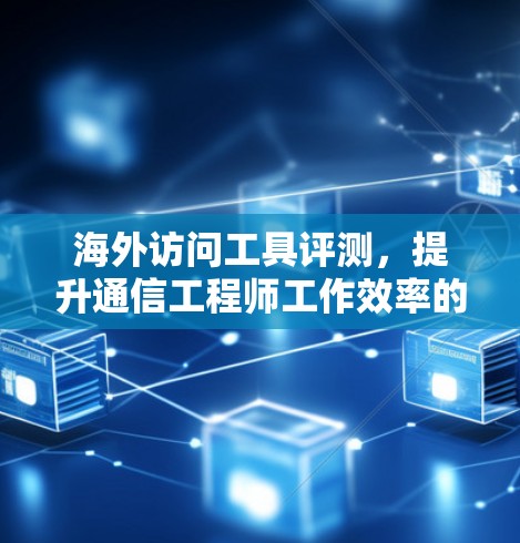 海外访问工具评测，提升通信工程师工作效率的实用推荐
