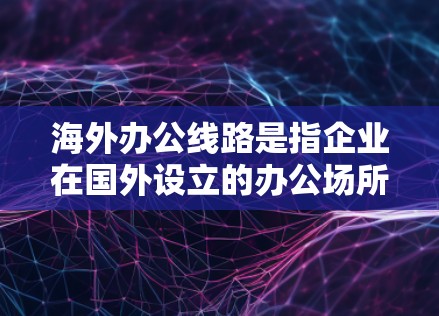 海外办公线路是指企业在国外设立的办公场所或办公空间。以下是一些常见的海外办公线路及其特点