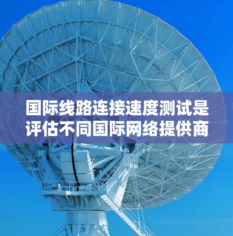 国际线路连接速度测试是评估不同国际网络提供商和网络架构在不同地区的连接性能的一种重要方法。以下是关于国际线路连接速度测试的内容总结