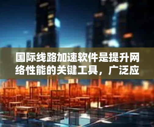 国际线路加速软件是提升网络性能的关键工具，广泛应用于企业内部和跨国运营。以下是对其重要性、功能和应用的详细总结