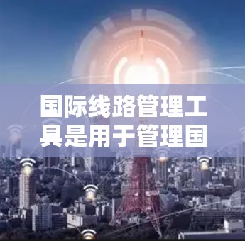 国际线路管理工具是用于管理国际网络环境的各类工具，涵盖了网络设备管理、安全防护、流量管理等多个方面。以下是这些工具的分类和详细说明