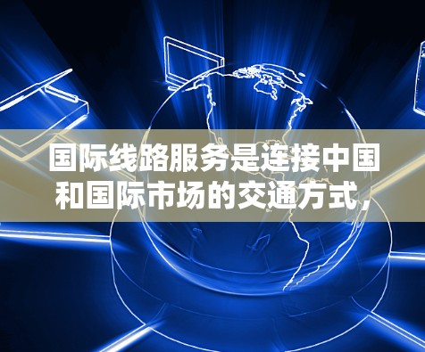 国际线路服务是连接中国和国际市场的交通方式，主要包括航空、铁路和公路。以下是关于这些国际线路服务的详细分析