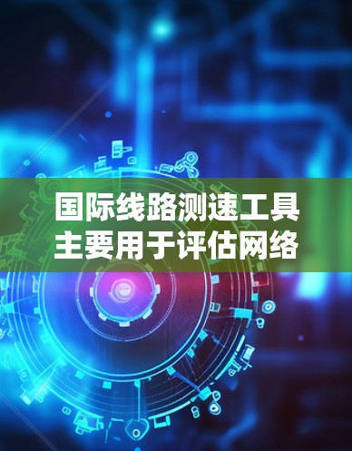 国际线路测速工具主要用于评估网络连接速度，涉及多种类型和平台，以下是它们的主要功能、使用步骤以及适用场景的详细说明