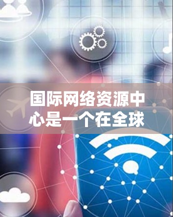 国际网络资源中心是一个在全球范围内提供网络相关服务和技术支持的机构，旨在为用户提供高效、reliable 和专业的网络解决方案。以下是对该中心的详细总结