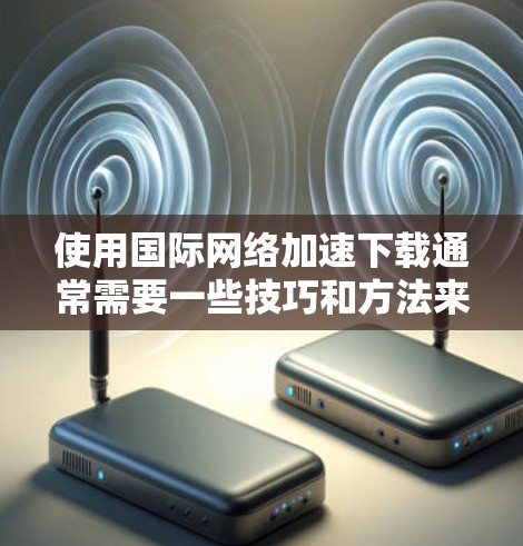使用国际网络加速下载通常需要一些技巧和方法来优化下载速度和减少延迟。以下是一些实用的步骤和建议，帮助您更好地使用国际网络