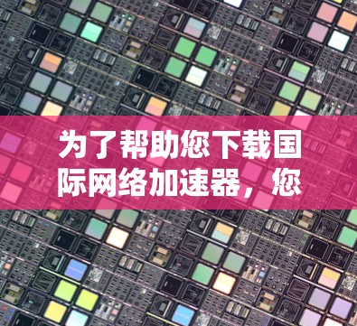 为了帮助您下载国际网络加速器，您可以按照以下步骤操作