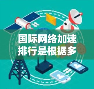 国际网络加速排行是根据多种因素筛选的网络加速应用，以下是几个主要的网络加速应用及其特点