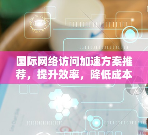 国际网络访问加速方案推荐，提升效率，降低成本