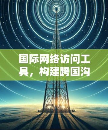 国际网络访问工具，构建跨国沟通的桥梁