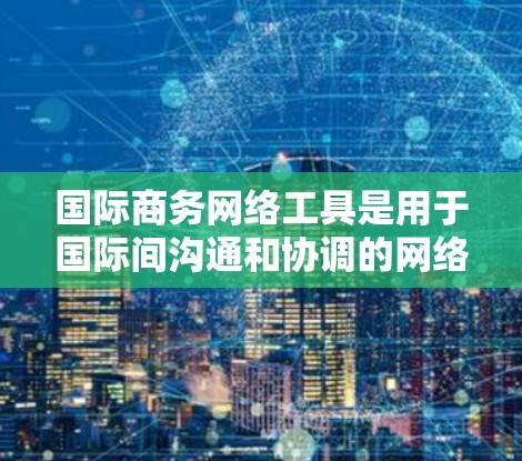 国际商务网络工具是用于国际间沟通和协调的网络平台，广泛应用于全球商务团队的协作、沟通和项目管理。以下是一些常见的国际商务网络工具及其功能