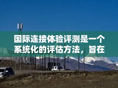 国际连接体验评测是一个系统化的评估方法，旨在全面衡量不同国家或地区的网络连接性能、用户满意度及使用体验。以下是一个结构清晰、内容详实的国际连接体验评测框架