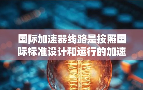 国际加速器线路是按照国际标准设计和运行的加速器设备，确保设备在国际市场上具有竞争力。以下是对国际加速器线路的系统总结