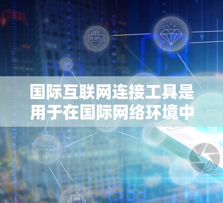 国际互联网连接工具是用于在国际网络环境中管理网络设备、设置防火墙、优化流量和进行网络分析的工具。以下是这些工具的详细介绍