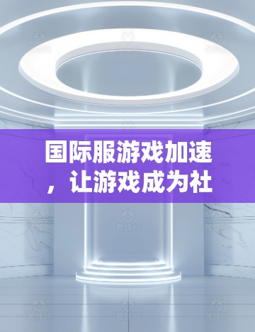 国际服游戏加速，让游戏成为社交的桥梁