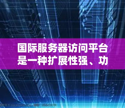 国际服务器访问平台是一种扩展性强、功能丰富的专业工具，旨在管理国际服务器的访问权限、安全策略和监控，以确保服务器的安全和稳定性。以下是对该平台的详细总结