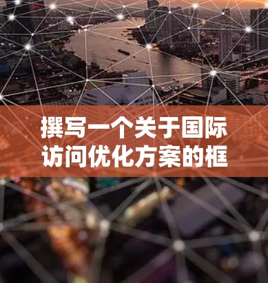 撰写一个关于国际访问优化方案的框架，可以分为以下几个部分，涵盖从准备到执行再到评估的整个流程