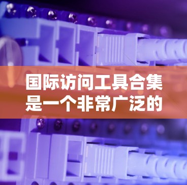 国际访问工具合集是一个非常广泛的领域，具体需要根据您的需求选择合适的工具。以下是一些可能的工具和资源，您可以根据您的具体情况选择或组合使用