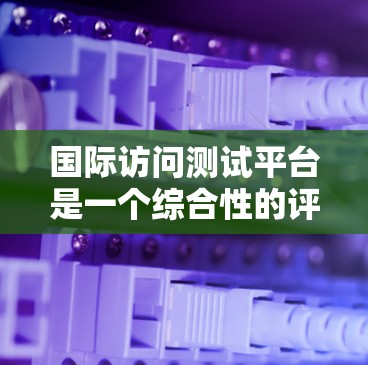 国际访问测试平台是一个综合性的评估工具，旨在帮助访客评估访问国际友人的过程中的语言、文化适应和社会适应。以下是对该平台的详细设计和功能模块的总结