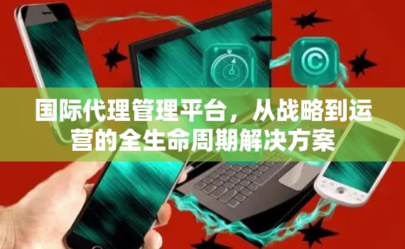 国际代理管理平台，从战略到运营的全生命周期解决方案