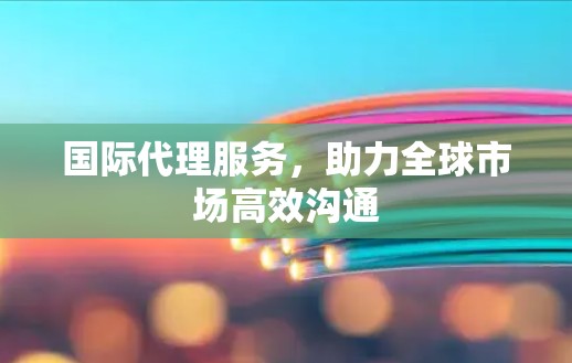 国际代理服务，助力全球市场高效沟通
