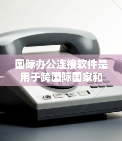 国际办公连接软件是用于跨国际国家和平台进行沟通和协作的工具，广泛应用于团队项目、跨文化会议和远程办公。以下是一些主要的国际办公连接软件及其特点