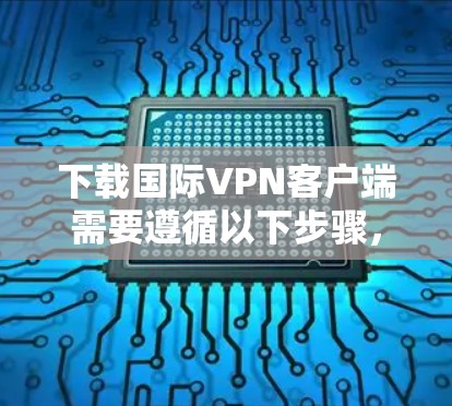 下载国际VPN客户端需要遵循以下步骤，以确保安全和有效
