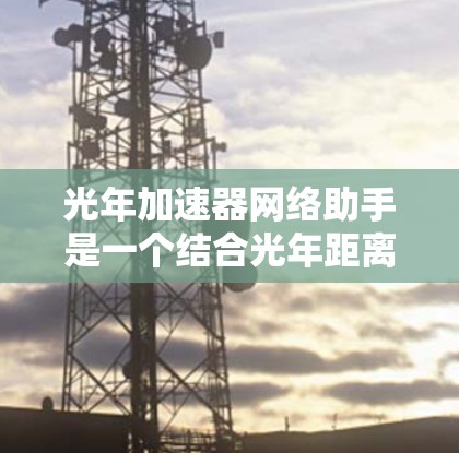 光年加速器网络助手是一个结合光年距离和网络技术的概念，用于利用光年范围内的能量、资源和网络连接来实现加速或提升某种功能。以下是对该术语的详细理解和解释