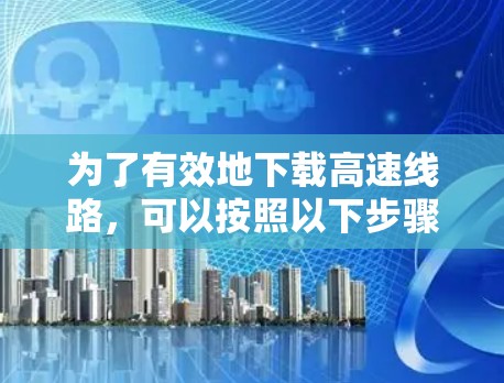 为了有效地下载高速线路，可以按照以下步骤进行
