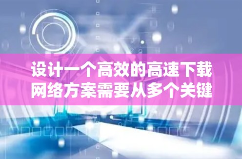 设计一个高效的高速下载网络方案需要从多个关键部分逐步构建，并确保每一步都正确无误。以下是一个系统化的步骤指南
