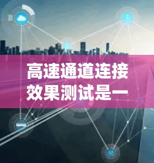 高速通道连接效果测试是一个系统且复杂的过程，旨在评估高速公路上车辆通过高速通道连接主道的稳定性和流畅性。以下是对该测试过程和结果的详细分析
